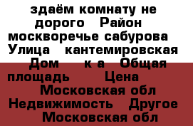 здаём комнату не дорого › Район ­ москворечье-сабурова › Улица ­ кантемировская › Дом ­ 18к3а › Общая площадь ­ 9 › Цена ­ 15 000 - Московская обл. Недвижимость » Другое   . Московская обл.